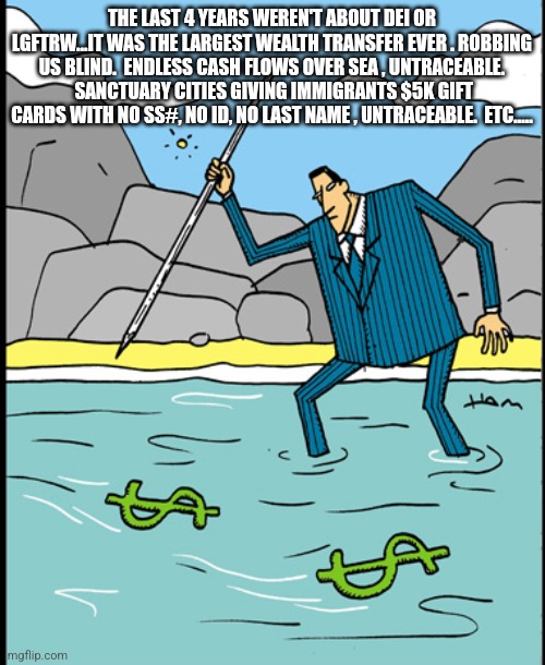 THE LAST 4 YEARS WEREN'T ABOUT DEI OR LGFTRW...IT WAS THE LARGEST WEALTH TRANSFER EVER . ROBBING US BLIND.  ENDLESS CASH FLOWS OVER SEA , UNTRACEABLE.  SANCTUARY CITIES GIVING IMMIGRANTS $5K GIFT CARDS WITH NO SS#, NO ID, NO LAST NAME , UNTRACEABLE.  ETC..... | image tagged in funny memes | made w/ Imgflip meme maker