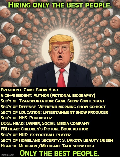 Hiring only the best people. President: Game Show Host
Vice-President: Author (fictional biography)
Sec'y of Transportation: Game Show Contestant
Sec'y of Defense: Weekend morning show co-host
Sec'y of Education: Entertainment show producer
Sec'y of HHS: Podcaster
DOGE head: Owner, Social Media Company
FBI head: Children's Picture Book author
Sec'y of HUD: ex-football player
Sec'y of Homeland Security: S. Dakota Beauty Queen
Head of Medicare/Medicaid: Talk show host; Only the best people. | image tagged in trump,employees,employee of the month,incompetence,trump cabinet | made w/ Imgflip meme maker