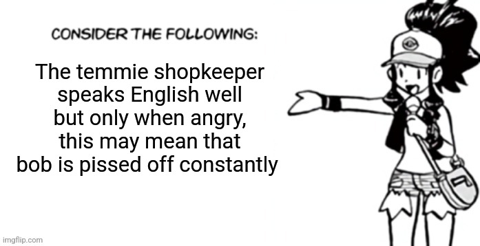 Consider the following pokespe | The temmie shopkeeper speaks English well but only when angry, this may mean that bob is pissed off constantly | image tagged in consider the following pokespe | made w/ Imgflip meme maker
