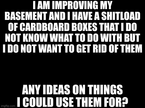 i do not care if anything looks ghetto just give me an idea | I AM IMPROVING MY BASEMENT AND I HAVE A SHITLOAD OF CARDBOARD BOXES THAT I DO NOT KNOW WHAT TO DO WITH BUT I DO NOT WANT TO GET RID OF THEM; ANY IDEAS ON THINGS I COULD USE THEM FOR? | made w/ Imgflip meme maker
