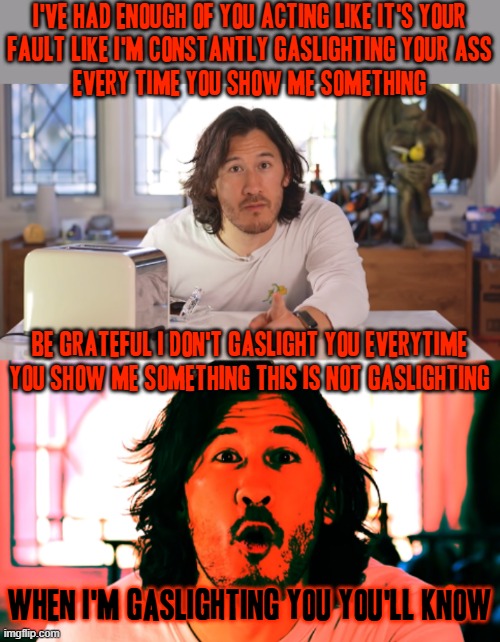 How's that for gaslighting | I'VE HAD ENOUGH OF YOU ACTING LIKE IT'S YOUR
FAULT LIKE I'M CONSTANTLY GASLIGHTING YOUR ASS
EVERY TIME YOU SHOW ME SOMETHING; BE GRATEFUL I DON'T GASLIGHT YOU EVERYTIME YOU SHOW ME SOMETHING THIS IS NOT GASLIGHTING; WHEN I'M GASLIGHTING YOU YOU'LL KNOW | image tagged in markiplier,memes,savage memes,enough is enough,gaslighting,shits gonna hit the fan so high it'll make your head spin | made w/ Imgflip meme maker