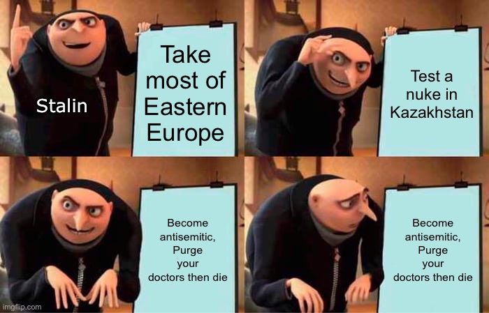 Gru's Plan | Take most of Eastern Europe; Test a nuke in Kazakhstan; Stalin; Become antisemitic, Purge your doctors then die; Become antisemitic, Purge your doctors then die | image tagged in memes,gru's plan,funny,historical meme,history | made w/ Imgflip meme maker