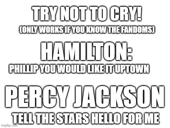 You know if you like Hamilton or PJO. Otherwise you are probably thinking "why would this make me cry" | TRY NOT TO CRY! (ONLY WORKS IF YOU KNOW THE FANDOMS); HAMILTON:; PHILLIP YOU WOULD LIKE IT UPTOWN; PERCY JACKSON; TELL THE STARS HELLO FOR ME | image tagged in blank white template | made w/ Imgflip meme maker