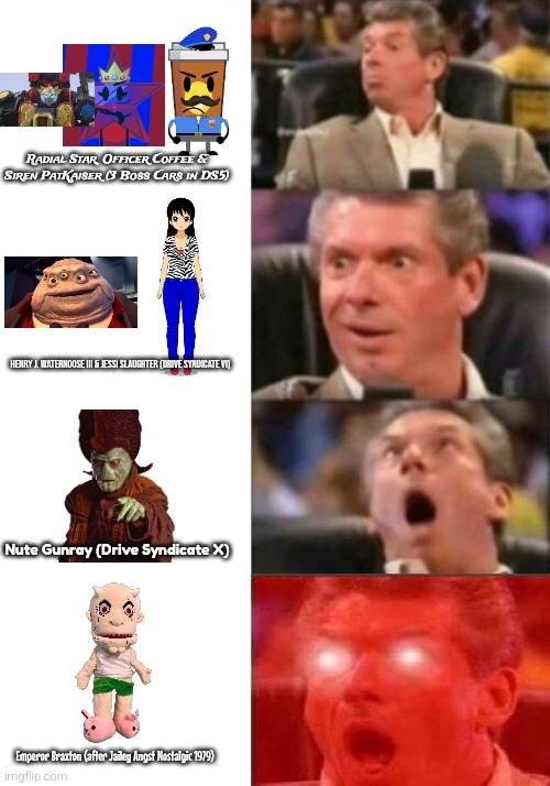 Drive Syndicate Memes: Most Powerful Villains! | Radial Star, Officer Coffee & Siren PatKaiser (3 Boss Cars in DS5); HENRY J. WATERNOOSE III & JESSI SLAUGHTER (DRIVE SYNDICATE VI); Nute Gunray (Drive Syndicate X); Emperor Braxton (after Jailey Angst Nostalgic 1979) | image tagged in mr mcmahon reaction | made w/ Imgflip meme maker