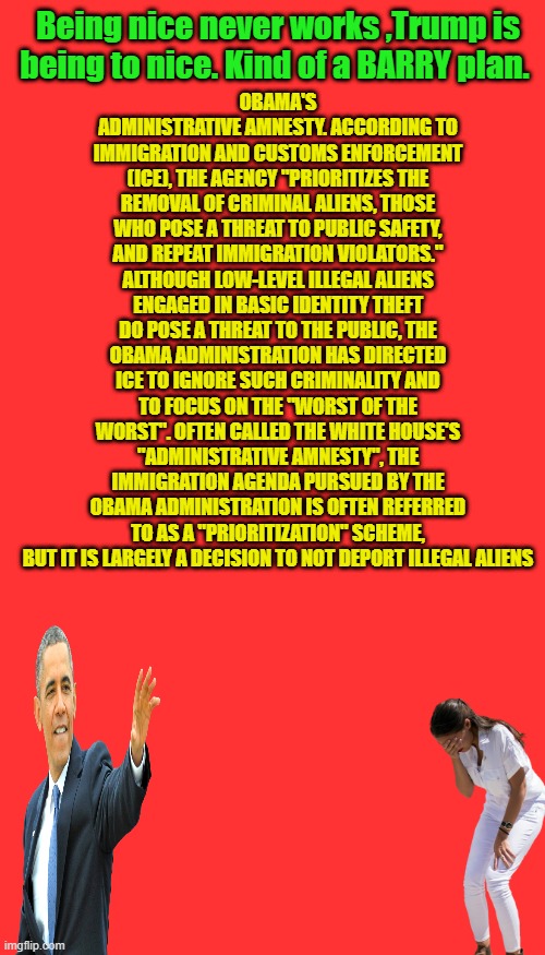 Once they learn how to play the system, the system needs changed. | Being nice never works ,Trump is being to nice. Kind of a BARRY plan. OBAMA'S ADMINISTRATIVE AMNESTY. ACCORDING TO IMMIGRATION AND CUSTOMS ENFORCEMENT (ICE), THE AGENCY "PRIORITIZES THE REMOVAL OF CRIMINAL ALIENS, THOSE WHO POSE A THREAT TO PUBLIC SAFETY, AND REPEAT IMMIGRATION VIOLATORS." ALTHOUGH LOW-LEVEL ILLEGAL ALIENS ENGAGED IN BASIC IDENTITY THEFT DO POSE A THREAT TO THE PUBLIC, THE OBAMA ADMINISTRATION HAS DIRECTED ICE TO IGNORE SUCH CRIMINALITY AND TO FOCUS ON THE "WORST OF THE WORST". OFTEN CALLED THE WHITE HOUSE'S "ADMINISTRATIVE AMNESTY", THE IMMIGRATION AGENDA PURSUED BY THE OBAMA ADMINISTRATION IS OFTEN REFERRED TO AS A "PRIORITIZATION" SCHEME, BUT IT IS LARGELY A DECISION TO NOT DEPORT ILLEGAL ALIENS | image tagged in memes,blank transparent square | made w/ Imgflip meme maker