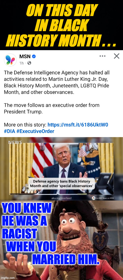 Not a surprise. | ON THIS DAY
IN BLACK
HISTORY MONTH . . . YOU KNEW
HE WAS A
RACIST
  WHEN YOU
              MARRIED HIM. | image tagged in well yes but actually no,memes,trump,racism | made w/ Imgflip meme maker