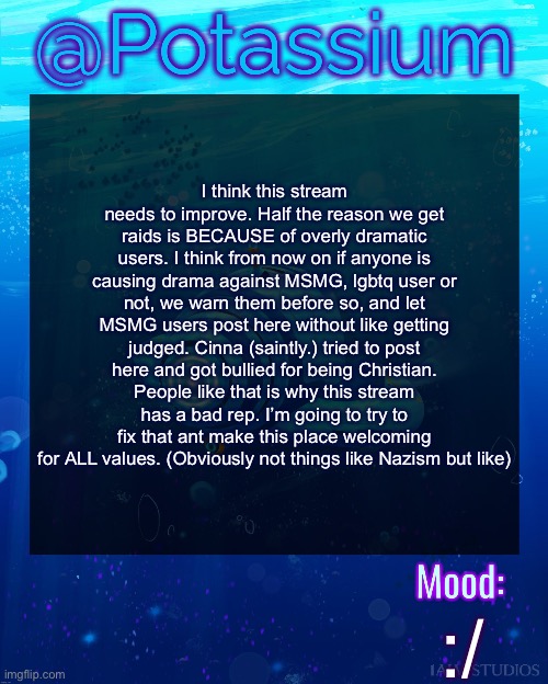 Potassium Subnautica Template | I think this stream needs to improve. Half the reason we get raids is BECAUSE of overly dramatic users. I think from now on if anyone is causing drama against MSMG, lgbtq user or not, we warn them before so, and let MSMG users post here without like getting judged. Cinna (saintly.) tried to post here and got bullied for being Christian. People like that is why this stream has a bad rep. I’m going to try to fix that ant make this place welcoming for ALL values. (Obviously not things like Nazism but like); :/ | image tagged in potassium subnautica template | made w/ Imgflip meme maker