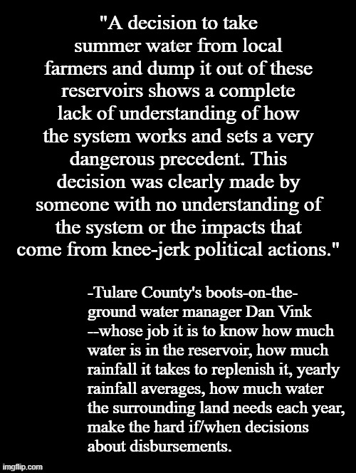 Not even two weeks into Trump's new term and he's already turned the Adminstrative Dipsh*ttery dial up to eleven. | "A decision to take summer water from local farmers and dump it out of these reservoirs shows a complete lack of understanding of how the system works and sets a very dangerous precedent. This decision was clearly made by someone with no understanding of the system or the impacts that come from knee-jerk political actions."; -Tulare County's boots-on-the-
ground water manager Dan Vink
--whose job it is to know how much
water is in the reservoir, how much
rainfall it takes to replenish it, yearly
rainfall averages, how much water
the surrounding land needs each year,
make the hard if/when decisions
about disbursements. | image tagged in double long black template,trump unfit unqualified dangerous,imbecile,all yap and no brains | made w/ Imgflip meme maker