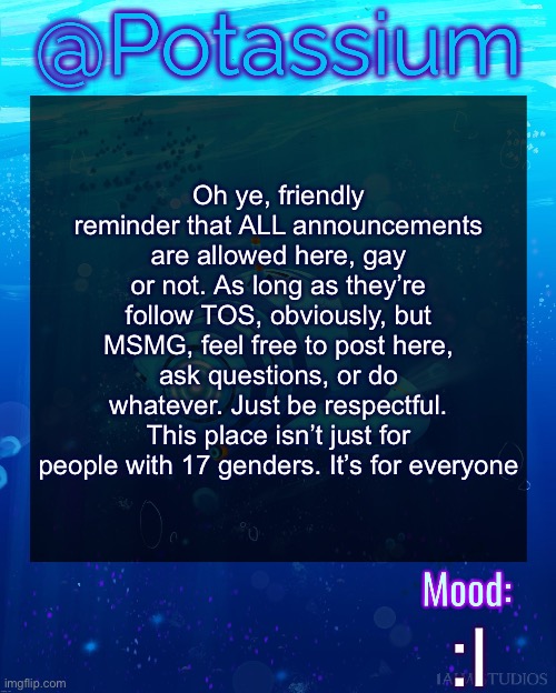 Potassium Subnautica Template | Oh ye, friendly reminder that ALL announcements are allowed here, gay or not. As long as they’re follow TOS, obviously, but MSMG, feel free to post here, ask questions, or do whatever. Just be respectful. This place isn’t just for people with 17 genders. It’s for everyone; :l | image tagged in potassium subnautica template | made w/ Imgflip meme maker