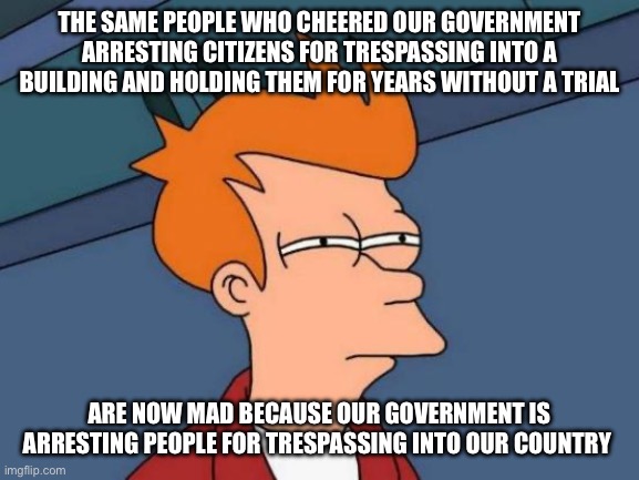 Futurama Fry | THE SAME PEOPLE WHO CHEERED OUR GOVERNMENT ARRESTING CITIZENS FOR TRESPASSING INTO A BUILDING AND HOLDING THEM FOR YEARS WITHOUT A TRIAL; ARE NOW MAD BECAUSE OUR GOVERNMENT IS ARRESTING PEOPLE FOR TRESPASSING INTO OUR COUNTRY | image tagged in memes,futurama fry,liberal logic,communism | made w/ Imgflip meme maker