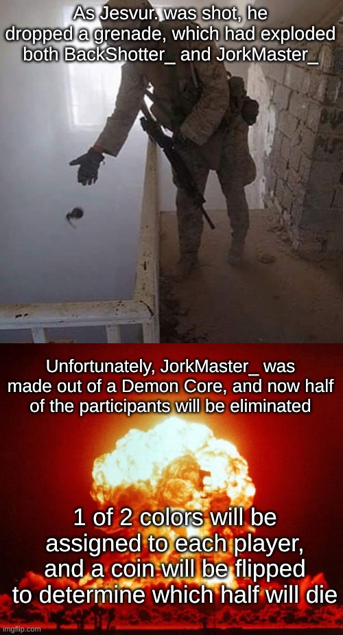 As Jesvur. was shot, he dropped a grenade, which had exploded both BackShotter_ and JorkMaster_; Unfortunately, JorkMaster_ was made out of a Demon Core, and now half of the participants will be eliminated; 1 of 2 colors will be assigned to each player, and a coin will be flipped to determine which half will die | image tagged in grenade drop,nuke | made w/ Imgflip meme maker