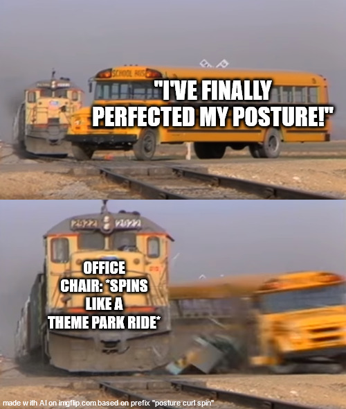 the chair was happier than the person | "I'VE FINALLY PERFECTED MY POSTURE!"; OFFICE CHAIR: *SPINS LIKE A THEME PARK RIDE* | image tagged in a train hitting a school bus | made w/ Imgflip meme maker