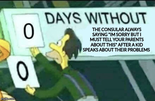 its annoying af like some of us arent ready to speak about our problems and when we have the chance you spread it out like wildf | THE CONSULAR ALWAYS SAYING "IM SORRY BUT I MUST TELL YOUR PARENTS ABOUT THIS" AFTER A KID SPEAKS ABOUT THEIR PROBLEMS | image tagged in 0 days without lenny simpsons | made w/ Imgflip meme maker