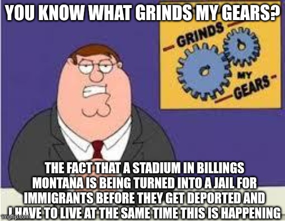 You know what really grinds my gears | YOU KNOW WHAT GRINDS MY GEARS? THE FACT THAT A STADIUM IN BILLINGS MONTANA IS BEING TURNED INTO A JAIL FOR IMMIGRANTS BEFORE THEY GET DEPORT | image tagged in you know what really grinds my gears | made w/ Imgflip meme maker