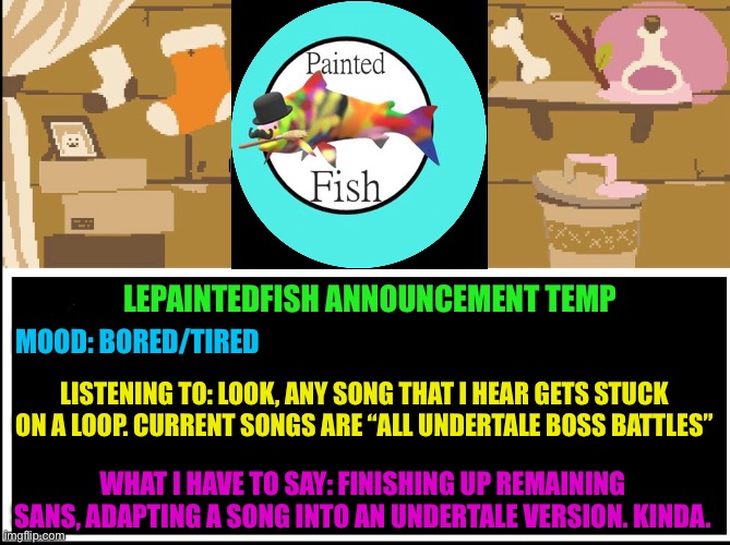 Your best nightmare and hopes and dreams are plaguing my head. | LEPAINTEDFISH ANNOUNCEMENT TEMP; MOOD: BORED/TIRED; LISTENING TO: LOOK, ANY SONG THAT I HEAR GETS STUCK ON A LOOP. CURRENT SONGS ARE “ALL UNDERTALE BOSS BATTLES”; WHAT I HAVE TO SAY: FINISHING UP REMAINING SANS, ADAPTING A SONG INTO AN UNDERTALE VERSION. KINDA. | image tagged in announcement | made w/ Imgflip meme maker