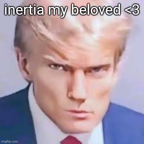 no context for you | inertia my beloved <3 | image tagged in looks max trump bye bye | made w/ Imgflip meme maker