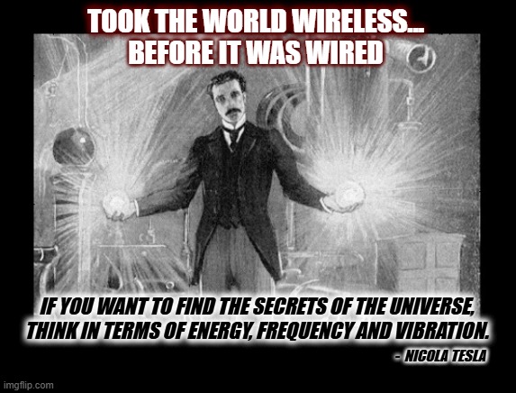 How Far Could We Have Came? | TOOK THE WORLD WIRELESS... BEFORE IT WAS WIRED; IF YOU WANT TO FIND THE SECRETS OF THE UNIVERSE, THINK IN TERMS OF ENERGY, FREQUENCY AND VIBRATION. -  NICOLA TESLA | image tagged in nicola tesla,tesla,tesla quote,if you want to find the secrets,wireless technology,wireless | made w/ Imgflip meme maker