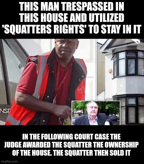 The UK system now officially harming citizens in all categories of law at all times. | THIS MAN TRESPASSED IN THIS HOUSE AND UTILIZED 'SQUATTERS RIGHTS' TO STAY IN IT; IN THE FOLLOWING COURT CASE THE JUDGE AWARDED THE SQUATTER THE OWNERSHIP OF THE HOUSE. THE SQUATTER THEN SOLD IT | image tagged in liberals | made w/ Imgflip meme maker