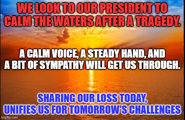 True leaders remind us that a little softness is actually a sign of strength. | WE LOOK TO OUR PRESIDENT TO CALM THE WATERS AFTER A TRAGEDY. A CALM VOICE, A STEADY HAND, AND A BIT OF SYMPATHY WILL GET US THROUGH. SHARING OUR LOSS TODAY, UNIFIES US FOR TOMORROW'S CHALLENGES | image tagged in sunrise | made w/ Imgflip meme maker