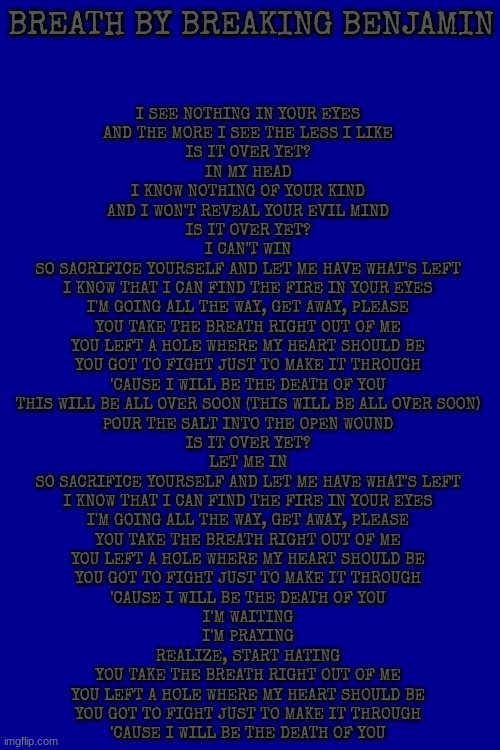 Week 3 of posting random songs I like. Breath by Breaking Benjamin | BREATH BY BREAKING BENJAMIN; I SEE NOTHING IN YOUR EYES
AND THE MORE I SEE THE LESS I LIKE
IS IT OVER YET?
IN MY HEAD
I KNOW NOTHING OF YOUR KIND
AND I WON'T REVEAL YOUR EVIL MIND
IS IT OVER YET?
I CAN'T WIN
SO SACRIFICE YOURSELF AND LET ME HAVE WHAT'S LEFT
I KNOW THAT I CAN FIND THE FIRE IN YOUR EYES
I'M GOING ALL THE WAY, GET AWAY, PLEASE
YOU TAKE THE BREATH RIGHT OUT OF ME
YOU LEFT A HOLE WHERE MY HEART SHOULD BE
YOU GOT TO FIGHT JUST TO MAKE IT THROUGH
'CAUSE I WILL BE THE DEATH OF YOU
THIS WILL BE ALL OVER SOON (THIS WILL BE ALL OVER SOON)
POUR THE SALT INTO THE OPEN WOUND
IS IT OVER YET?
LET ME IN
SO SACRIFICE YOURSELF AND LET ME HAVE WHAT'S LEFT
I KNOW THAT I CAN FIND THE FIRE IN YOUR EYES
I'M GOING ALL THE WAY, GET AWAY, PLEASE
YOU TAKE THE BREATH RIGHT OUT OF ME
YOU LEFT A HOLE WHERE MY HEART SHOULD BE
YOU GOT TO FIGHT JUST TO MAKE IT THROUGH
'CAUSE I WILL BE THE DEATH OF YOU
I'M WAITING
I'M PRAYING
REALIZE, START HATING
YOU TAKE THE BREATH RIGHT OUT OF ME
YOU LEFT A HOLE WHERE MY HEART SHOULD BE
YOU GOT TO FIGHT JUST TO MAKE IT THROUGH
'CAUSE I WILL BE THE DEATH OF YOU | image tagged in lyrics | made w/ Imgflip meme maker