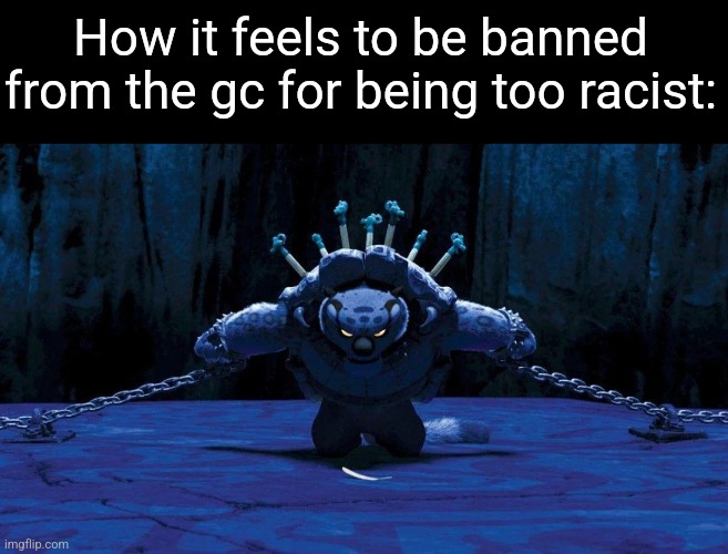 Tai Lung chained up | How it feels to be banned from the gc for being too racist: | image tagged in tai lung chained up | made w/ Imgflip meme maker