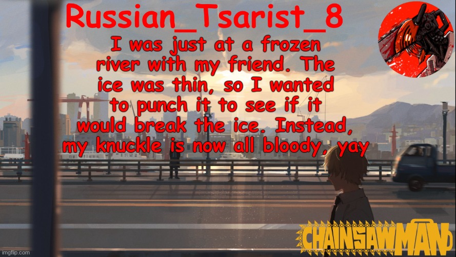 I didn't even notice until I looked at my hand a few minutes later | I was just at a frozen river with my friend. The ice was thin, so I wanted to punch it to see if it would break the ice. Instead, my knuckle is now all bloody, yay | image tagged in russian_tsarist_8 chainsaw man announcement temp | made w/ Imgflip meme maker