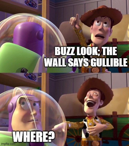 BBBBAAAAAAAAAAAAAAAAAAAAAAAAAAAAAAAAAAAAAAAAAAAAAAAAAAAAAAAAAAAAAAAAAAAAAAAAAAAAAAAAAAAAAAAAAAAAAAAAAAAAAAAAAAAHHHHHHHHHHHHHHHH! | BUZZ LOOK; THE WALL SAYS GULLIBLE; WHERE? | image tagged in toy story funny scene,gullible,toy story,buzz and woody,funny memes,lol so funny | made w/ Imgflip meme maker