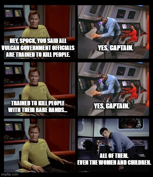 All of them | HEY, SPOCK, YOU SAID ALL
VULCAN GOVERNMENT OFFICIALS
ARE TRAINED TO KILL PEOPLE. YES, CAPTAIN. TRAINED TO KILL PEOPLE
WITH THEIR BARE HANDS... YES, CAPTAIN. ALL OF THEM.
EVEN THE WOMEN AND CHILDREN. | image tagged in star trek,spock,kirk,sarek,startrek,star wars | made w/ Imgflip meme maker