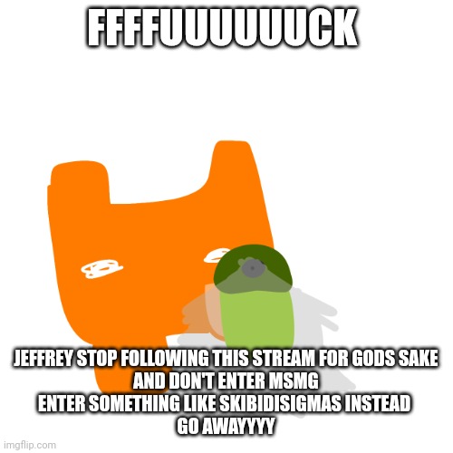 NO NO NO | FFFFUUUUUUCK; JEFFREY STOP FOLLOWING THIS STREAM FOR GODS SAKE

AND DON'T ENTER MSMG

ENTER SOMETHING LIKE SKIBIDISIGMAS INSTEAD 

GO AWAYYYY | image tagged in no no no | made w/ Imgflip meme maker