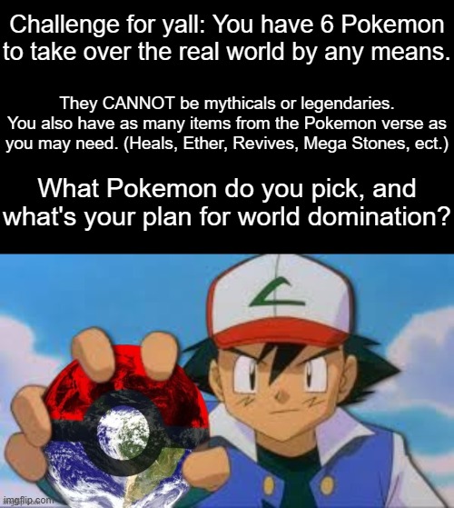 I had this crazy idea so I'm interested to hear what you guys would think of. | Challenge for yall: You have 6 Pokemon
to take over the real world by any means. They CANNOT be mythicals or legendaries.
You also have as many items from the Pokemon verse as you may need. (Heals, Ether, Revives, Mega Stones, ect.); What Pokemon do you pick, and what's your plan for world domination? | made w/ Imgflip meme maker