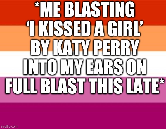 My depression mood swings are insane. Look at my resent posts, the difference lol | *ME BLASTING ‘I KISSED A GIRL’ BY KATY PERRY INTO MY EARS ON FULL BLAST THIS LATE* | image tagged in lesbian,katy perry | made w/ Imgflip meme maker