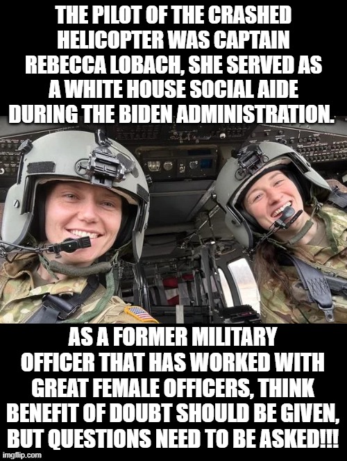 Benefit of the doubt, however questions need to be asked! | THE PILOT OF THE CRASHED HELICOPTER WAS CAPTAIN REBECCA LOBACH, SHE SERVED AS A WHITE HOUSE SOCIAL AIDE DURING THE BIDEN ADMINISTRATION. AS A FORMER MILITARY OFFICER THAT HAS WORKED WITH GREAT FEMALE OFFICERS, THINK BENEFIT OF DOUBT SHOULD BE GIVEN, BUT QUESTIONS NEED TO BE ASKED!!! | image tagged in i have several questions | made w/ Imgflip meme maker