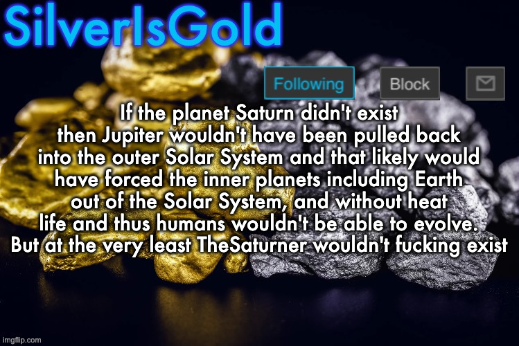 Silver’s Nostalgia Template | If the planet Saturn didn't exist then Jupiter wouldn't have been pulled back into the outer Solar System and that likely would have forced the inner planets including Earth out of the Solar System, and without heat life and thus humans wouldn't be able to evolve.
But at the very least TheSaturner wouldn't fucking exist | image tagged in silver s nostalgia template | made w/ Imgflip meme maker