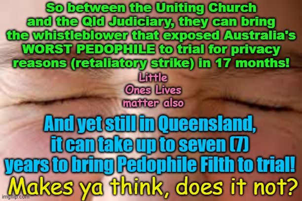 Kinda funny how some trials can happen in no time and yet Pedophile trials can take years! | So between the Uniting Church and the Qld Judiciary, they can bring the whistleblower that exposed Australia's WORST PEDOPHILE to trial for privacy reasons (retaliatory strike) in 17 months! Little Ones Lives matter also; And yet still in Queensland, it can take up to seven (7) years to bring Pedophile Filth to trial! Makes ya think, does it not? | image tagged in queensland,australia,pedophile protection politics,australian judiciary,fact not conspiracy | made w/ Imgflip meme maker