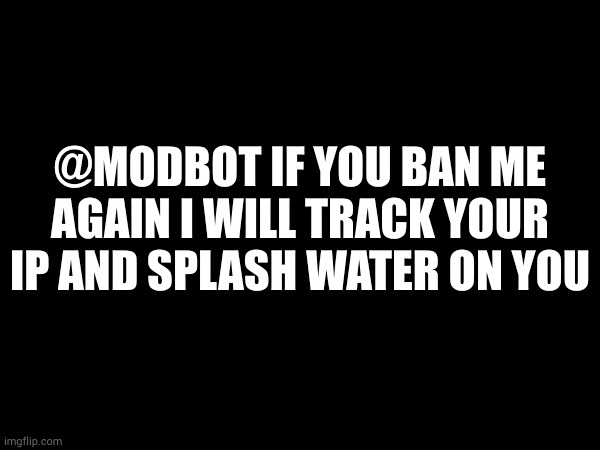 @MODBOT IF YOU BAN ME AGAIN I WILL TRACK YOUR IP AND SPLASH WATER ON YOU | made w/ Imgflip meme maker