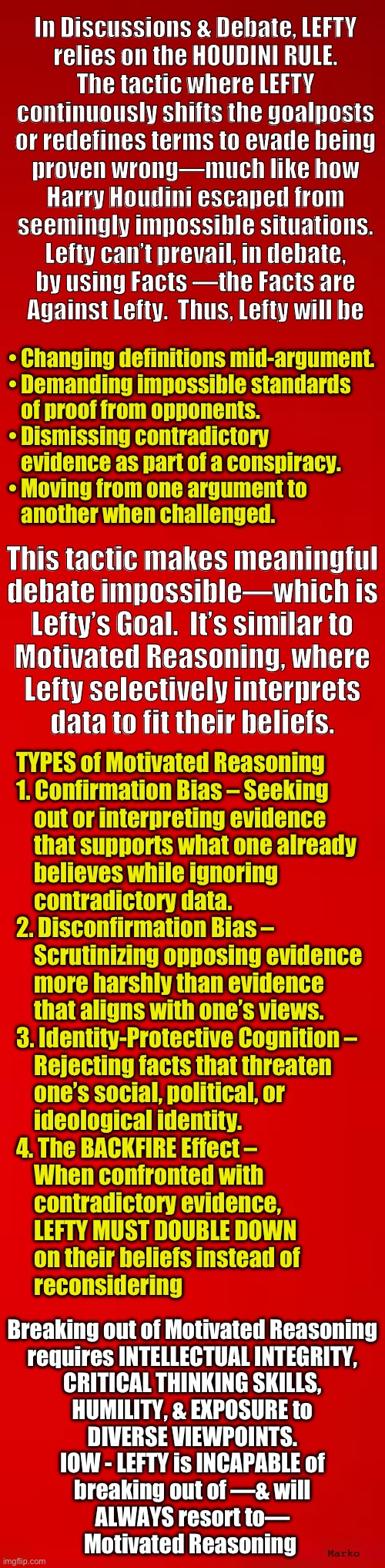 Houdini Mentored Lefty | In Discussions & Debate, LEFTY
relies on the HOUDINI RULE.
The tactic where LEFTY
continuously shifts the goalposts
or redefines terms to evade being
proven wrong—much like how
Harry Houdini escaped from
seemingly impossible situations.

Lefty can’t prevail, in debate,
by using Facts —the Facts are
Against Lefty.  Thus, Lefty will be; • Changing definitions mid-argument.
• Demanding impossible standards
   of proof from opponents.
• Dismissing contradictory
   evidence as part of a conspiracy.
• Moving from one argument to
   another when challenged. This tactic makes meaningful
debate impossible—which is
Lefty’s Goal.  It’s similar to
Motivated Reasoning, where
Lefty selectively interprets
data to fit their beliefs. TYPES of Motivated Reasoning
1. Confirmation Bias – Seeking
    out or interpreting evidence
    that supports what one already
    believes while ignoring
    contradictory data.
2. Disconfirmation Bias –
    Scrutinizing opposing evidence
    more harshly than evidence
    that aligns with one’s views.
3. Identity-Protective Cognition –
    Rejecting facts that threaten
    one’s social, political, or
    ideological identity.
4. The BACKFIRE Effect –
    When confronted with
    contradictory evidence,
    LEFTY MUST DOUBLE DOWN
    on their beliefs instead of
    reconsidering; Breaking out of Motivated Reasoning
requires INTELLECTUAL INTEGRITY,
CRITICAL THINKING SKILLS,
HUMILITY, & EXPOSURE to
DIVERSE VIEWPOINTS.
IOW - LEFTY is INCAPABLE of
breaking out of —& will
ALWAYS resort to—
Motivated Reasoning; Marko | image tagged in memes,lefty arguments r smoke n mirrors,tricks lie cheat steal,no values no principles,fjb voters kissmyass n gotohell | made w/ Imgflip meme maker