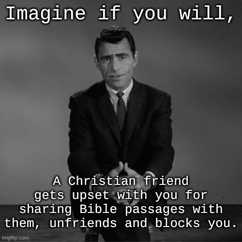 Offended Christians | Imagine if you will, A Christian friend gets upset with you for sharing Bible passages with them, unfriends and blocks you. | image tagged in imagine if you will,rod serling twilight zone,christian memes,why is no one having a good time i specifically requested it | made w/ Imgflip meme maker