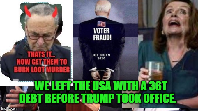 Schumer Pelosi Biden VoterFraud 36Tdebt moneyLaundering IllegalsFirst | WE LEFT THE USA WITH A 36T DEBT BEFORE TRUMP TOOK OFFICE. | image tagged in biden schumer pelosi | made w/ Imgflip meme maker