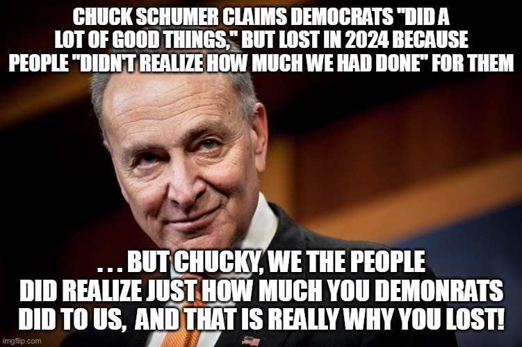 An example of how just replacing the word 'for' with 'to' brings crystal clarity! | CHUCK SCHUMER CLAIMS DEMOCRATS "DID A LOT OF GOOD THINGS," BUT LOST IN 2024 BECAUSE PEOPLE "DIDN'T REALIZE HOW MUCH WE HAD DONE" FOR THEM; . . . BUT CHUCKY, WE THE PEOPLE DID REALIZE JUST HOW MUCH YOU DEMONRATS DID TO US,  AND THAT IS REALLY WHY YOU LOST! | image tagged in demonrat,libtard-doublespeak | made w/ Imgflip meme maker