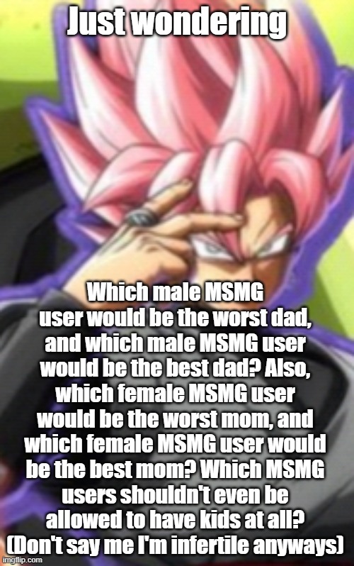 Smart goku black | Just wondering; Which male MSMG user would be the worst dad, and which male MSMG user would be the best dad? Also, which female MSMG user would be the worst mom, and which female MSMG user would be the best mom? Which MSMG users shouldn't even be allowed to have kids at all? (Don't say me I'm infertile anyways) | image tagged in smart goku black | made w/ Imgflip meme maker