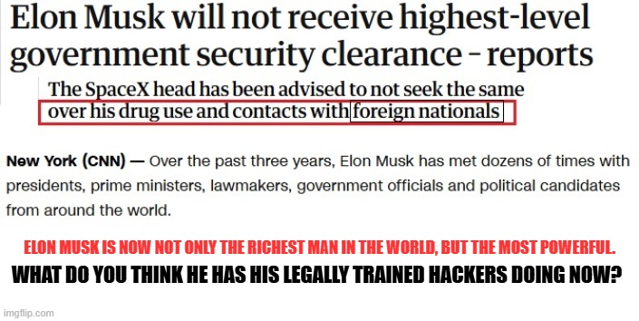 Elon Musk | ELON MUSK IS NOW NOT ONLY THE RICHEST MAN IN THE WORLD, BUT THE MOST POWERFUL. WHAT DO YOU THINK HE HAS HIS LEGALLY TRAINED HACKERS DOING NOW? | image tagged in elon musk,republicans,maga,donald trump,government corruption | made w/ Imgflip meme maker