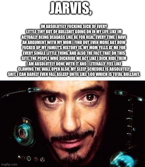 Jarvis Template | IM ABSOLUTELY FU‍CKING SICK OF EVERY LITTLE TINY BUT OF BULLSHIT GOING ON IN MY LIFE LIKE IM ACTUALLY BEING DEADASS LIKE BE FOR REAL. EVERY TIME I HAVE AN ARGUMENT WITH MY MOM I FIND OUT EVEN MORE ABT HOW FU‍CKED UP MY FAMILY'S HISTORY IS, MY MOM YELLS AT ME FOR EVERY SINGLE LITTLE THING, AND ALSO THE FACT THAT ON THIS SITE, THE PEOPLE WHO DICKRIDE ME ACT LIKE I DICK RIDE THEM I AM ABSOLUTELY DONE WITH IT AND I LITERALLY FEEL LIKE CLAWING THE WALL OPEN ALSO, MY SLEEP SCHEDULE IS ABSOLUTELY SHIT. I CAN BARELY EVEN FALL ASLEEP UNTIL LIKE 1:00 WHICH IS TOTAL BULLSHIT. JARVIS, | image tagged in jarvis template | made w/ Imgflip meme maker