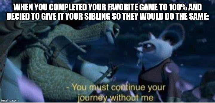 Passing down | WHEN YOU COMPLETED YOUR FAVORITE GAME TO 100% AND DECIED TO GIVE IT YOUR SIBLING SO THEY WOULD DO THE SAME: | image tagged in oogway you must continue your journey without me | made w/ Imgflip meme maker