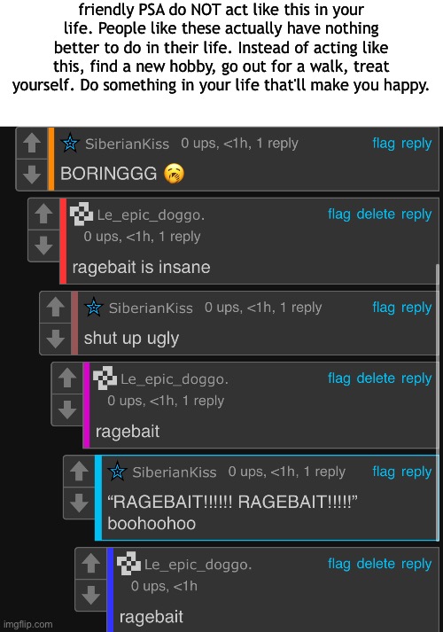 friendly PSA do NOT act like this in your life. People like these actually have nothing better to do in their life. Instead of acting like this, find a new hobby, go out for a walk, treat yourself. Do something in your life that'll make you happy. | made w/ Imgflip meme maker