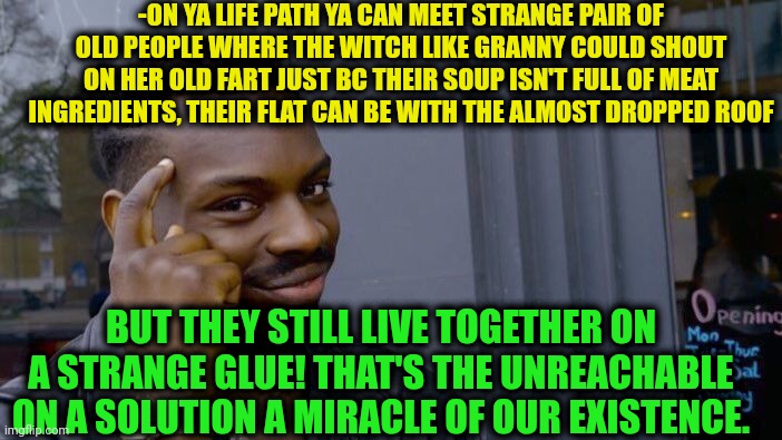 -How they can be as a pair? Hhm. | -ON YA LIFE PATH YA CAN MEET STRANGE PAIR OF OLD PEOPLE WHERE THE WITCH LIKE GRANNY COULD SHOUT ON HER OLD FART JUST BC THEIR SOUP ISN'T FULL OF MEAT INGREDIENTS, THEIR FLAT CAN BE WITH THE ALMOST DROPPED ROOF; BUT THEY STILL LIVE TOGETHER ON A STRANGE GLUE! THAT'S THE UNREACHABLE ON A SOLUTION A MIRACLE OF OUR EXISTENCE. | image tagged in memes,roll safe think about it,they live,grandparents,stranger things,real life | made w/ Imgflip meme maker
