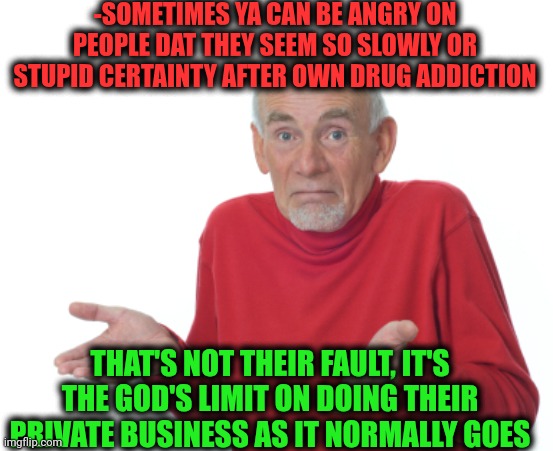 -Just let 'em be own selves! | -SOMETIMES YA CAN BE ANGRY ON PEOPLE DAT THEY SEEM SO SLOWLY OR STUPID CERTAINTY AFTER OWN DRUG ADDICTION; THAT'S NOT THEIR FAULT, IT'S THE GOD'S LIMIT ON DOING THEIR PRIVATE BUSINESS AS IT NORMALLY GOES | image tagged in guess i'll die,sam elliott special kind of stupid,don't do drugs,oh god why,speed limit,but that's not my fault | made w/ Imgflip meme maker