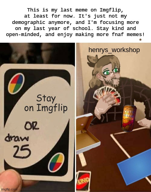 end communication. | This is my last meme on Imgflip, at least for now. It's just not my demographic anymore, and I'm focusing more on my last year of school. Stay kind and open-minded, and enjoy making more fnaf memes! henrys_workshop; Stay on Imgflip | made w/ Imgflip meme maker