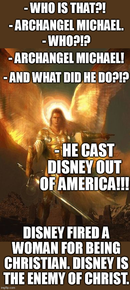 Disney fired a WOMAN for being christian. Disney hates Christians, Christianity 'n Christ! Fight the oppression! Boycott Disney! | - WHO IS THAT?! - ARCHANGEL MICHAEL. - WHO?!? - ARCHANGEL MICHAEL! - AND WHAT DID HE DO?!? - HE CAST DISNEY OUT OF AMERICA!!! DISNEY FIRED A WOMAN FOR BEING CHRISTIAN. DISNEY IS THE ENEMY OF CHRIST. | image tagged in archangel michael,christian,woman,jesus christ,boycott,disney | made w/ Imgflip meme maker