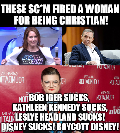 Disney fired a Woman for being christian! - Don't show your kids disney movies, content, games; avoid the parks. Boycott Disney! | THESE SC*M FIRED A WOMAN
 FOR BEING CHRISTIAN! BOB IGER SUCKS, 
KATHLEEN KENNEDY SUCKS,
LESLYE HEADLAND SUCKS!
DISNEY SUCKS! BOYCOTT DISNEY! | image tagged in kathleen kennedy,leslye headland,iger sucks,disney,memes,funny | made w/ Imgflip meme maker