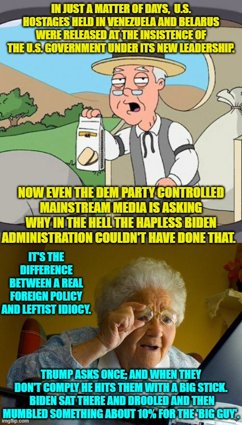 The Dem Party's leadership only used the stick against it's own national citizenry. | IN JUST A MATTER OF DAYS,  U.S. HOSTAGES HELD IN VENEZUELA AND BELARUS WERE RELEASED AT THE INSISTENCE OF THE U.S. GOVERNMENT UNDER ITS NEW LEADERSHIP. NOW EVEN THE DEM PARTY CONTROLLED MAINSTREAM MEDIA IS ASKING WHY IN THE HELL THE HAPLESS BIDEN ADMINISTRATION COULDN'T HAVE DONE THAT. IT'S THE DIFFERENCE BETWEEN A REAL FOREIGN POLICY AND LEFTIST IDIOCY. TRUMP ASKS ONCE; AND WHEN THEY DON'T COMPLY HE HITS THEM WITH A BIG STICK.  BIDEN SAT THERE AND DROOLED AND THEN MUMBLED SOMETHING ABOUT 10% FOR THE 'BIG GUY'. | image tagged in pepperidge farm remembers | made w/ Imgflip meme maker